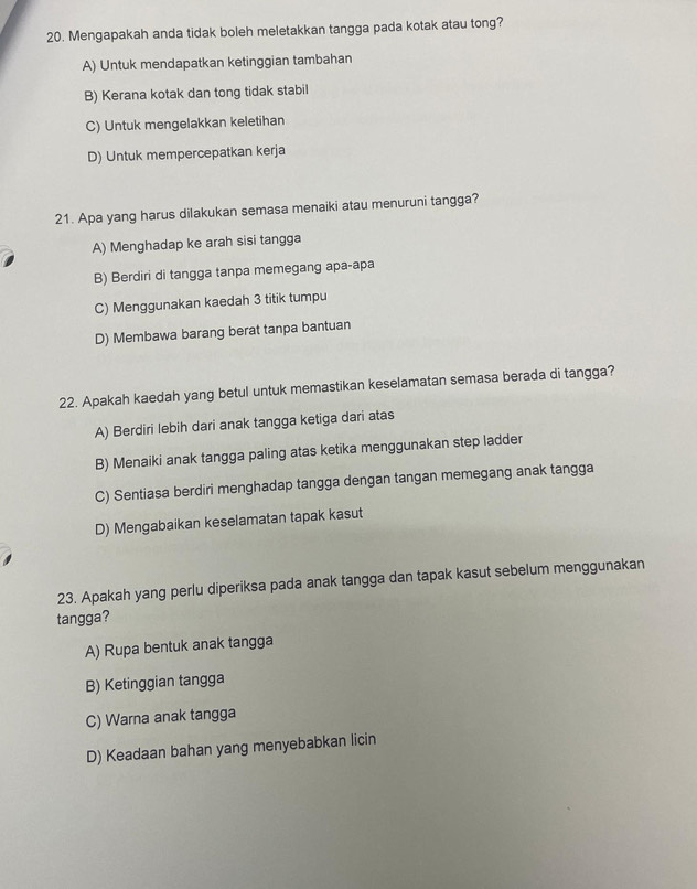 Mengapakah anda tidak boleh meletakkan tangga pada kotak atau tong?
A) Untuk mendapatkan ketinggian tambahan
B) Kerana kotak dan tong tidak stabil
C) Untuk mengelakkan keletihan
D) Untuk mempercepatkan kerja
21. Apa yang harus dilakukan semasa menaiki atau menuruni tangga?
A) Menghadap ke arah sisi tangga
B) Berdiri di tangga tanpa memegang apa-apa
C) Menggunakan kaedah 3 titik tumpu
D) Membawa barang berat tanpa bantuan
22. Apakah kaedah yang betul untuk memastikan keselamatan semasa berada di tangga?
A) Berdiri lebih dari anak tangga ketiga dari atas
B) Menaiki anak tangga paling atas ketika menggunakan step ladder
C) Sentiasa berdiri menghadap tangga dengan tangan memegang anak tangga
D) Mengabaikan keselamatan tapak kasut
23. Apakah yang perlu diperiksa pada anak tangga dan tapak kasut sebelum menggunakan
tangga?
A) Rupa bentuk anak tangga
B) Ketinggian tangga
C) Warna anak tangga
D) Keadaan bahan yang menyebabkan licin