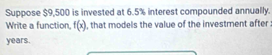 Suppose $9,500 is invested at 6.5% interest compounded annually. 
Write a function, f(x) , that models the value of the investment after :
years.