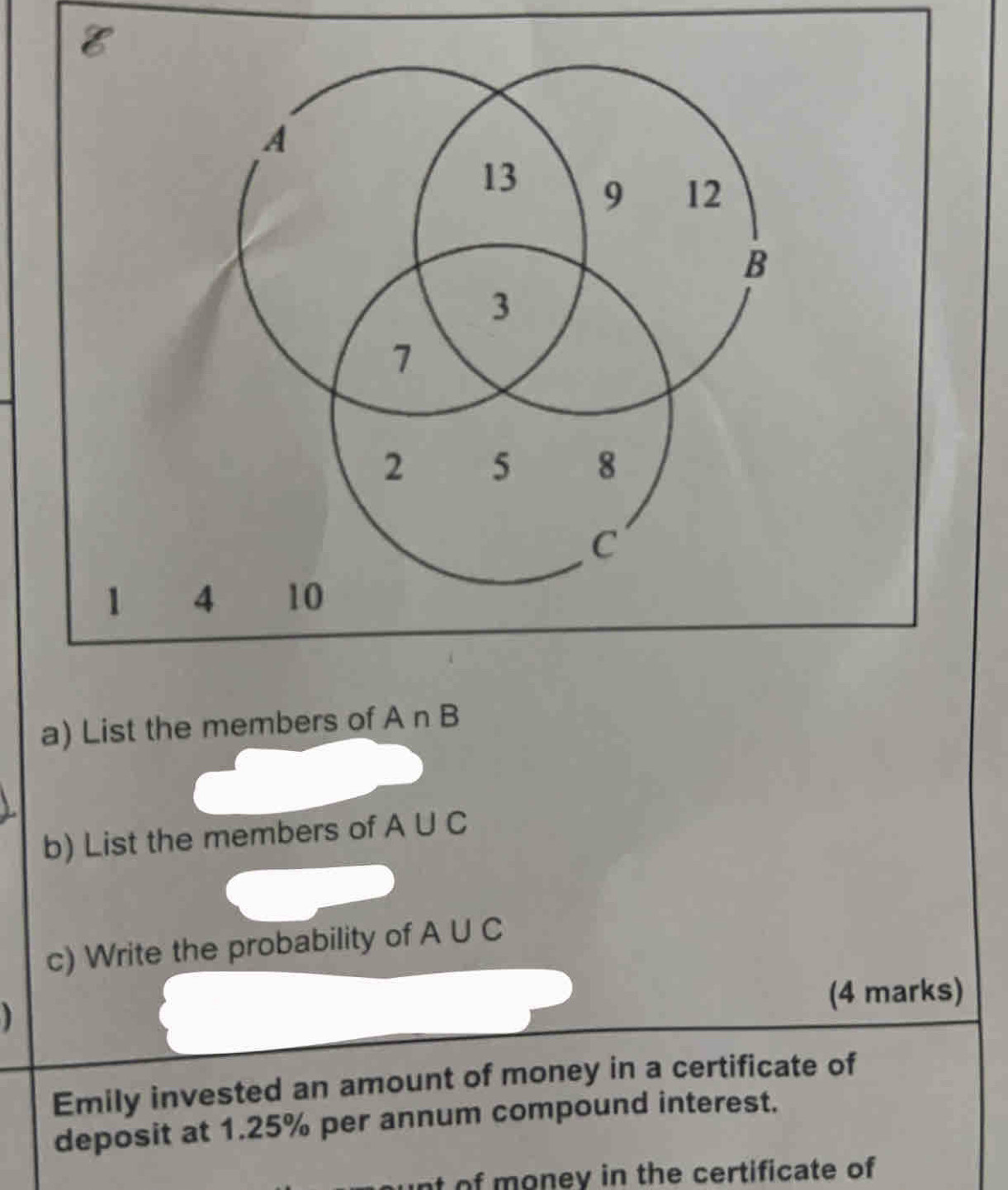 List the members of A∩ B
b) List the members of A∪ C
c) Write the probability of A∪ C
(4 marks) 
Emily invested an amount of money in a certificate of 
deposit at 1.25% per annum compound interest. 
nt of money in the certificate of