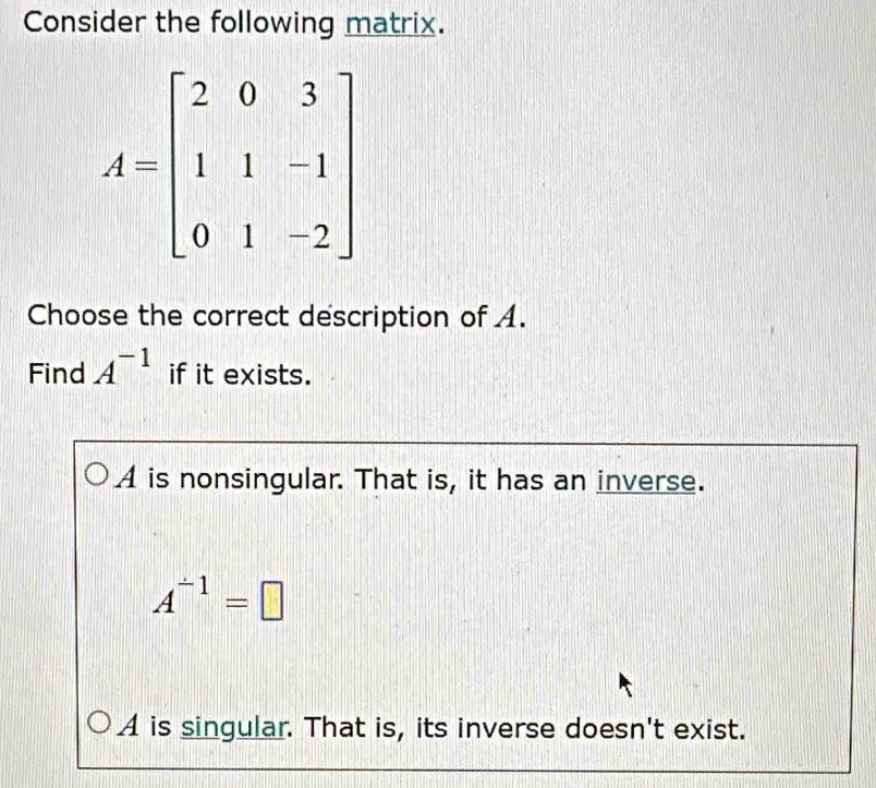 Consider the following matrix.
Choose the correct description of A.
Find A^(-1) if it exists.
A is nonsingular. That is, it has an inverse.
A^(-1)=□
A is singular. That is, its inverse doesn't exist.