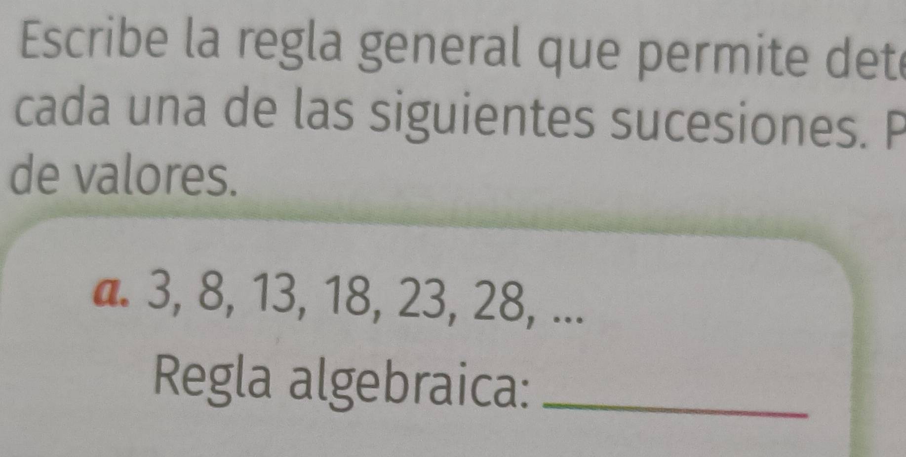 Escribe la regla general que permite det 
cada una de las siguientes sucesiones. P 
de valores. 
a. 3, 8, 13, 18, 23, 28, ... 
Regla algebraica:_