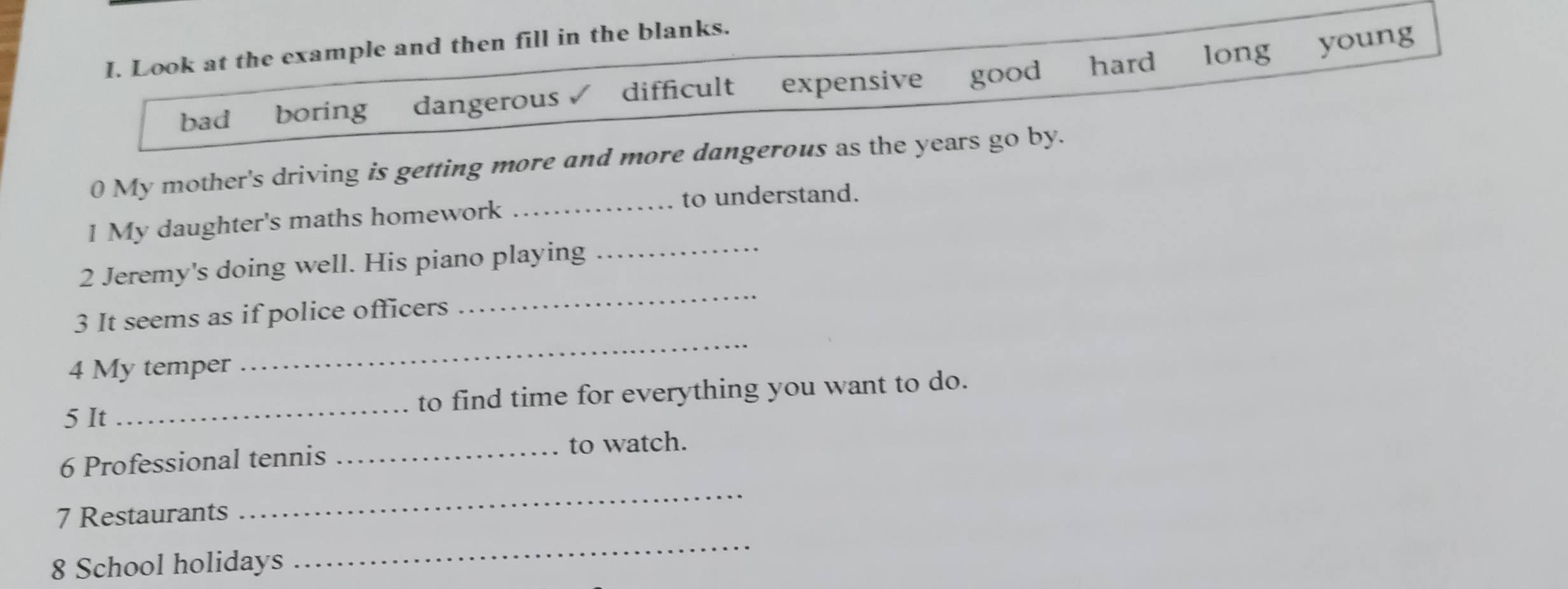 Look at the example and then fill in the blanks.
bad boring₹ dangerous difficult expensive good hard long
young
0 My mother's driving is getting more and more dangerous as the years go by.
_to understand.
1 My daughter's maths homework
2 Jeremy's doing well. His piano playing_
_
3 It seems as if police officers
_
4 My temper
5 It to find time for everything you want to do.
6 Professional tennis _to watch.
7 Restaurants
_
8 School holidays
_