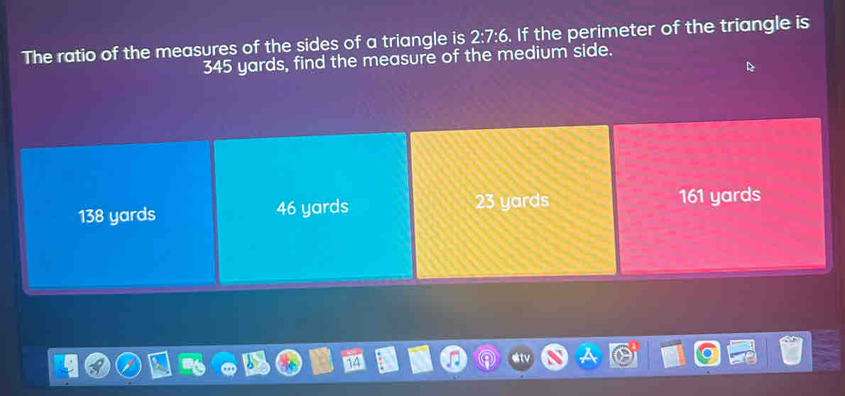 The ratio of the measures of the sides of a triangle is 2:7:6. If the perimeter of the triangle is
345 yards, find the measure of the medium side.
138 yards 46 yards 23 yards 161 yards