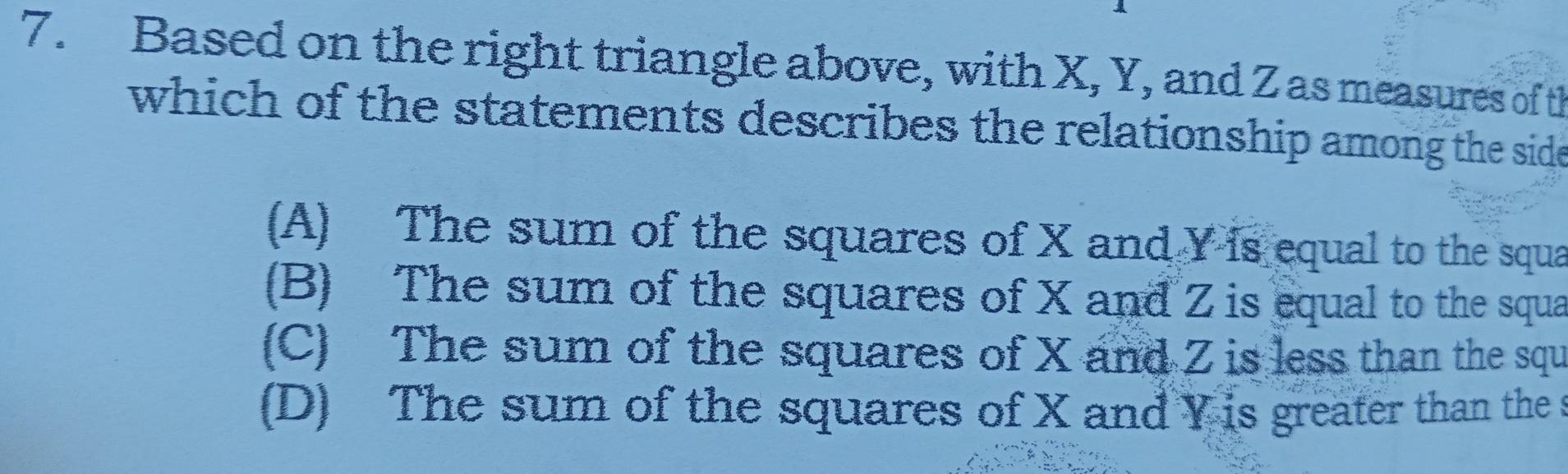 Based on the right triangle above, with X, Y, and Z as measures of th
which of the statements describes the relationship among the side
(A) The sum of the squares of X and Y is equal to the squa
(B) The sum of the squares of X and Z is equal to the squa
(C) The sum of the squares of X and Z is less than the squ
(D) The sum of the squares of X and Y is greater than the s