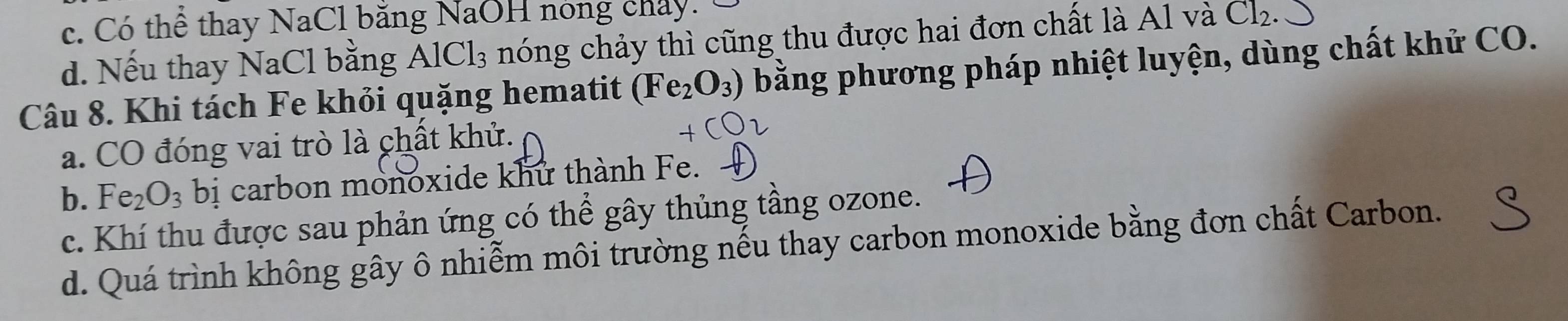 c. Có thể thay NaCl bằng NaOH nóng chây.
d. Nếu thay NaCl bằng AlCl_3 nóng chảy thì cũng thu được hai đơn chất là Al và Ch
Câu 8. Khi tách Fe khỏi quặng hematit (Fe_2O_3) bằng phương pháp nhiệt luyện, dùng chất khử CO.
a. CO đóng vai trò là chất khử.
b. Fe_2O_3 bị carbon monoxide khử thành Fe.
c. Khí thu được sau phản ứng có thể gây thủng tầng ozone.
d. Quá trình không gây ô nhiễm môi trường nếu thay carbon monoxide bằng đơn chất Carbon.