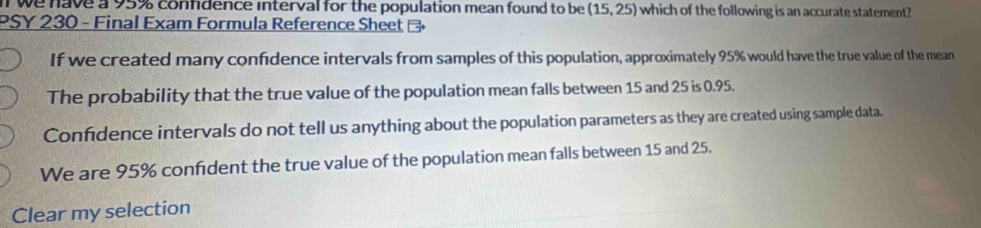 we have a 95% confdence interval for the population mean found to be (15,25) which of the following is an accurate statement?
PSY 230 - Final Exam Formula Reference Sheet B
If we created many confidence intervals from samples of this population, approximately 95% would have the true value of the mean
The probability that the true value of the population mean falls between 15 and 25 is 0.95.
Confidence intervals do not tell us anything about the population parameters as they are created using sample data.
We are 95% confident the true value of the population mean falls between 15 and 25.
Clear my selection