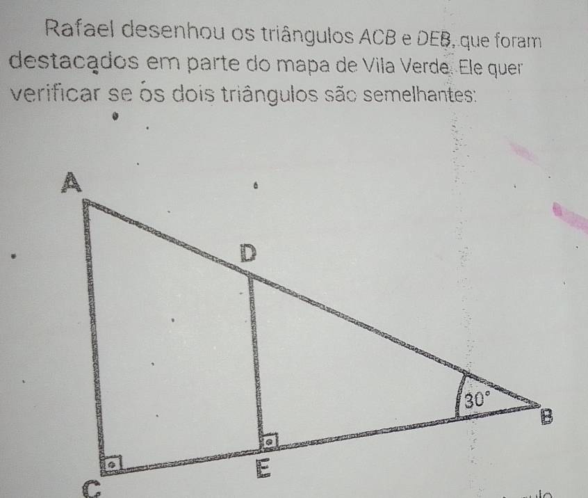 Rafael desenhou os triângulos ACB e DEB, que foram
destaçados em parte do mapa de Vila Verde. Ele quer
verificar se ôs dois triângulos são semelhantes: