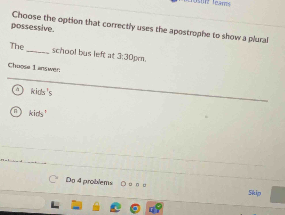 crösört Teams
possessive.
Choose the option that correctly uses the apostrophe to show a plural
The_ school bus left at 3:30 pm.
Choose 1 answer:
A k ids' C
B kids’
Do 4 problems
Skip