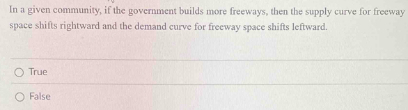 In a given community, if the government builds more freeways, then the supply curve for freeway
space shifts rightward and the demand curve for freeway space shifts leftward.
True
False