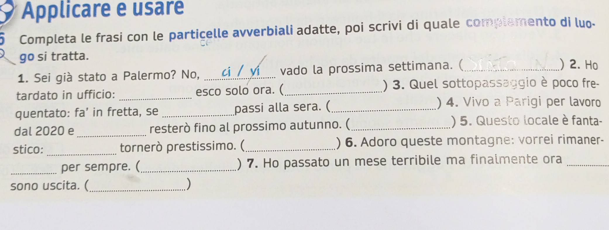 Applicare e usare 
Completa le frasi con le partiçelle avverbiali adatte, poi scrivi di quale complemento di luo- 
go si tratta. )2. Ho 
1. Sei già stato a Palermo? No, _ci yí vado la prossima settimana. (_ 
tardato in ufficio: _esco solo ora. (_ 
() 3. Quel sottopassaggio è poco fre- 
quentato: fa’ in fretta, se _passi alla sera. (_ 
)4. Vivo a Parigi per lavoro 
dal 2020 e _resterò fino al prossimo autunno. (_ 
() 5. Questo locale è fanta- 
stico: _tornerò prestissimo. ( ) 6. Adoro queste montagne: vorrei rimaner- 
_per sempre. (_ ) 7. Ho passato un mese terribile ma finalmente ora_ 
sono uscita. (_ )