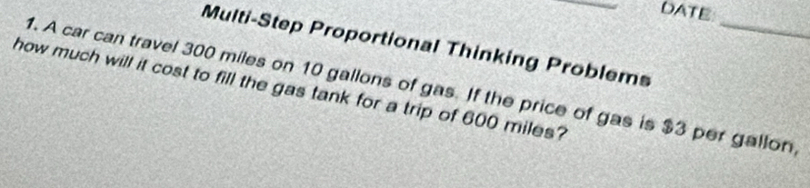 DATE 
Multi-Step Proportional Thinking Problems 
1. A car can travel 300 miles on 10 gallons of gas. If the price of gas is $3 per gallon
how much will it cost to fill the gas tank for a trip of 600 miles?