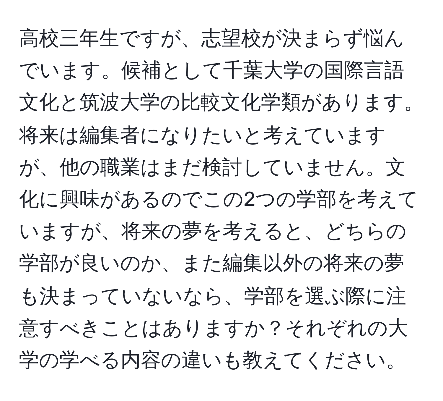 高校三年生ですが、志望校が決まらず悩んでいます。候補として千葉大学の国際言語文化と筑波大学の比較文化学類があります。将来は編集者になりたいと考えていますが、他の職業はまだ検討していません。文化に興味があるのでこの2つの学部を考えていますが、将来の夢を考えると、どちらの学部が良いのか、また編集以外の将来の夢も決まっていないなら、学部を選ぶ際に注意すべきことはありますか？それぞれの大学の学べる内容の違いも教えてください。