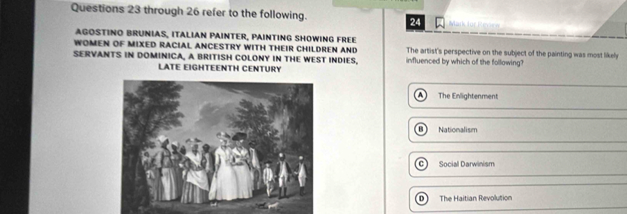 through 26 refer to the following. Mark for Review
24
AGOSTINO BRUNIAS, ITALIAN PAINTER, PAINTING SHOWING FREE
WOMEN OF MIXED RACIAL ANCESTRY WITH THEIR CHILDREN AND The artist's perspective on the subject of the painting was most likely
SERVANTS IN DOMINICA, A BRITISH COLONY IN THE WEST INDIES, influenced by which of the following?
LATE EIGHTEENTH CENTURY
The Enlightenment
Nationalism
C Social Darwinism
The Haitian Revolution