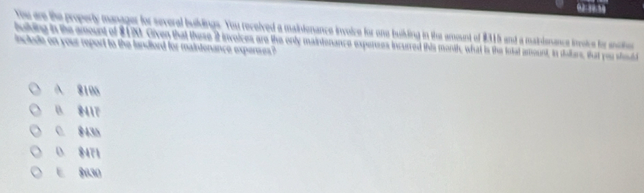 02-30.50
You are the property manager for several buildings. You received a maintenance invoice for one buikling in the amount of $315 and a mainienance invoice for anichoe
bolding in the amount of $1. Oiven that these 2 invoices are the only maintenance expenses incurred this month, what is the fotal amount, in delfars, that you hd
include on your report to the landlord for maintenance expenes ?
A 8195
B. $417
C. $435
0. $471
E 8030