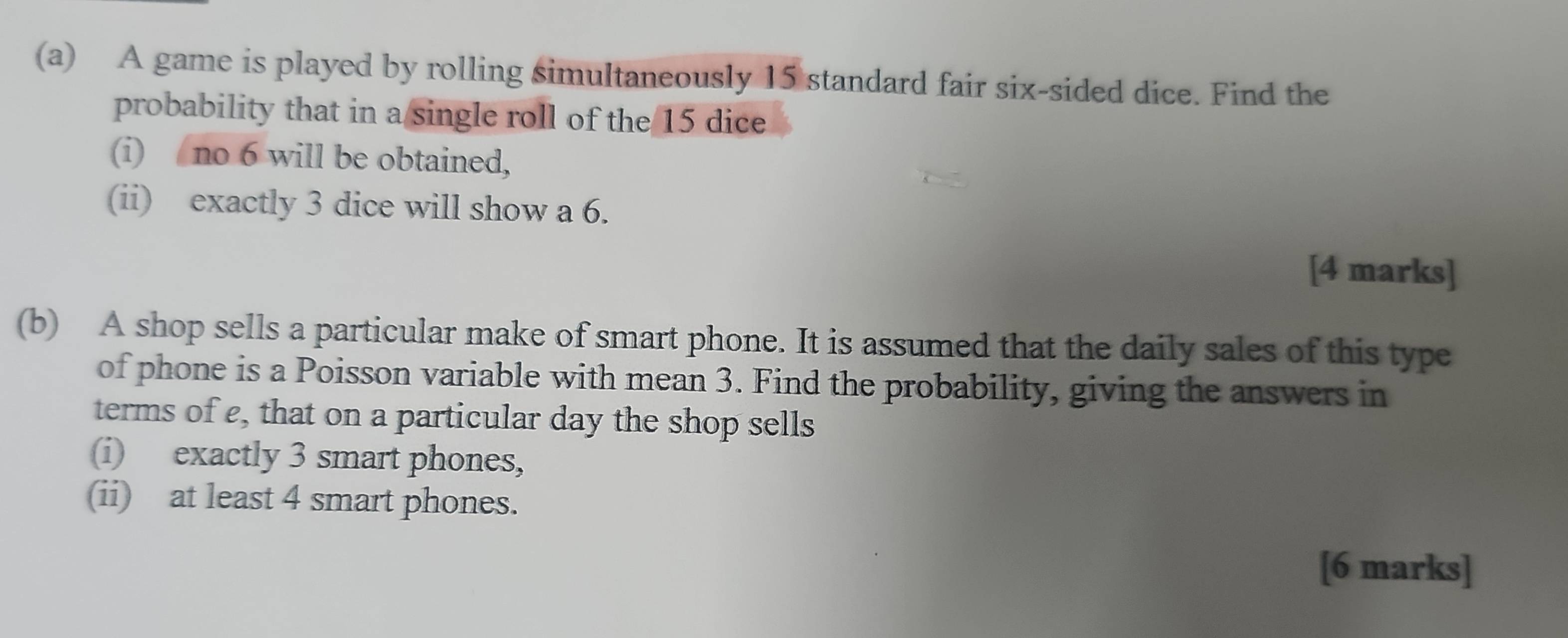 A game is played by rolling simultaneously 15 standard fair six-sided dice. Find the 
probability that in a single roll of the 15 dice 
(i) no 6 will be obtained, 
(ii) exactly 3 dice will show a 6. 
[4 marks] 
(b) A shop sells a particular make of smart phone. It is assumed that the daily sales of this type 
of phone is a Poisson variable with mean 3. Find the probability, giving the answers in 
terms of e, that on a particular day the shop sells 
(i) exactly 3 smart phones, 
(ii) at least 4 smart phones. 
[6 marks]