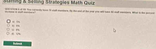 Staffing & Selling Strategies Math Quiz
increase i xiaff members? QUESTION 6 of $0 : You currently have 74 slaff members. By the end of the year you will have 80 slaft members. What is the percent
a) 5%
0 0%
c 8%
0 12%
Submit