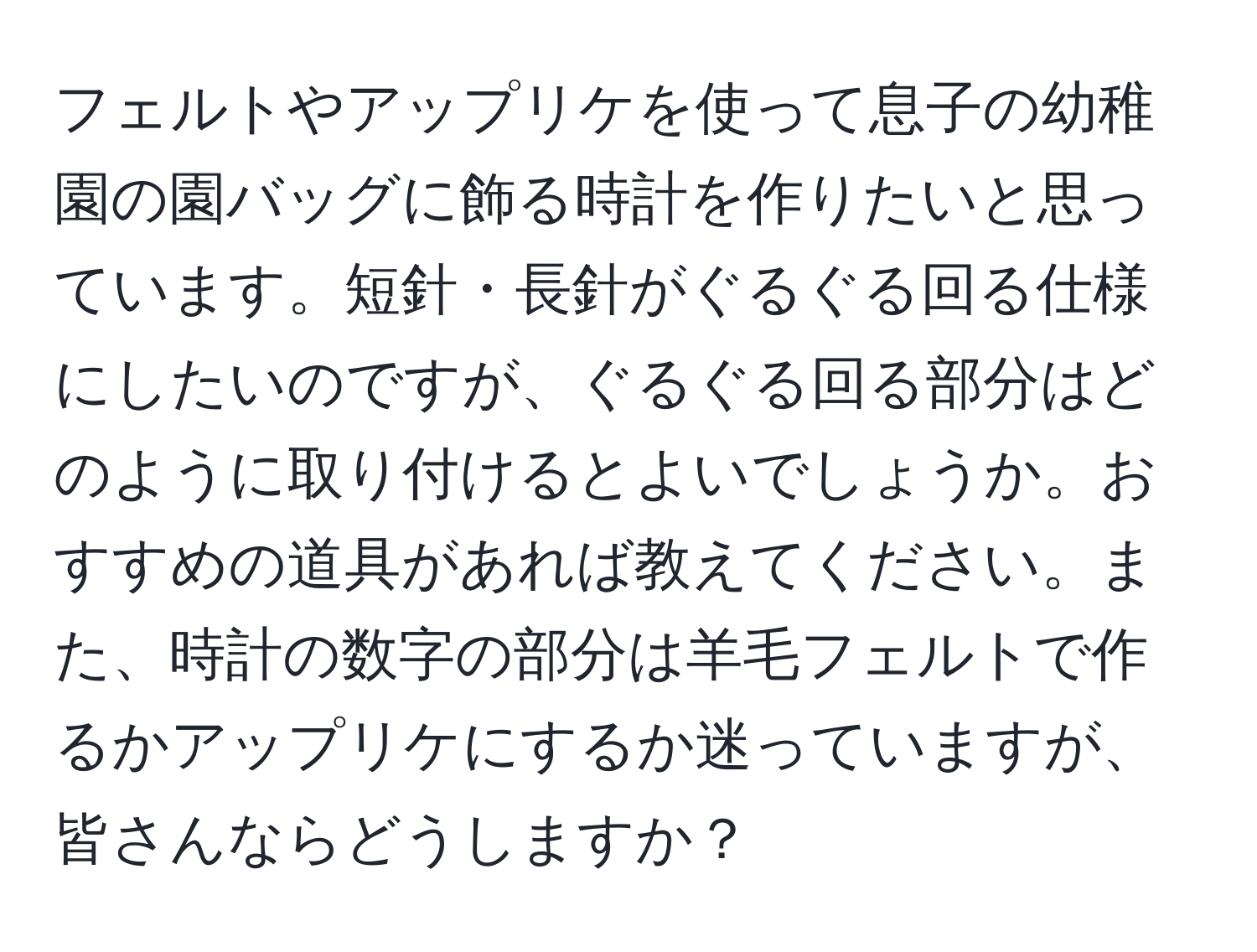 フェルトやアップリケを使って息子の幼稚園の園バッグに飾る時計を作りたいと思っています。短針・長針がぐるぐる回る仕様にしたいのですが、ぐるぐる回る部分はどのように取り付けるとよいでしょうか。おすすめの道具があれば教えてください。また、時計の数字の部分は羊毛フェルトで作るかアップリケにするか迷っていますが、皆さんならどうしますか？