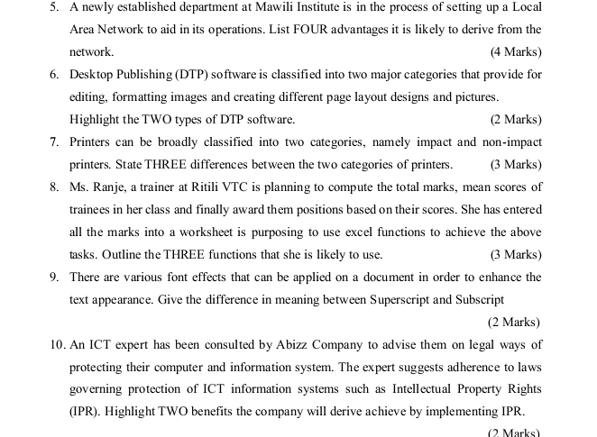 A newly established department at Mawili Institute is in the process of setting up a Local 
Area Network to aid in its operations. List FOUR advantages it is likely to derive from the 
network. (4 Marks) 
6. Desktop Publishing (DTP) software is classified into two major categories that provide for 
editing, formatting images and creating different page layout designs and pictures. 
Highlight the TWO types of DTP software. (2 Marks) 
7. Printers can be broadly classified into two categories, namely impact and non-impact 
printers. State THREE differences between the two categories of printers. (3 Marks) 
8. Ms. Ranje, a trainer at Ritili VTC is planning to compute the total marks, mean scores of 
trainees in her class and finally award them positions based on their scores. She has entered 
all the marks into a worksheet is purposing to use excel functions to achieve the above 
tasks. Outline the THREE functions that she is likely to use. (3 Marks) 
9. There are various font effects that can be applied on a document in order to enhance the 
text appearance. Give the difference in meaning between Superscript and Subscript 
(2 Marks) 
10. An ICT expert has been consulted by Abizz Company to advise them on legal ways of 
protecting their computer and information system. The expert suggests adherence to laws 
governing protection of ICT information systems such as Intellectual Property Rights 
(IPR). Highlight TWO benefits the company will derive achieve by implementing IPR. 
(2 Marks)