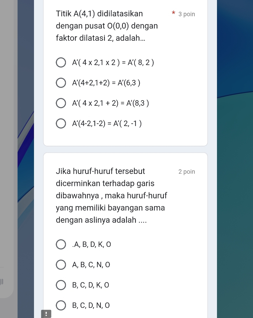 Titik A(4,1) didilatasikan 3 poin
dengan pusat O(0,0) dengan
faktor dilatasi 2, adalah...
A'(4* 2,1* 2)=A'(8,2)
A'(4+2,1+2)=A'(6,3)
A'(4* 2,1+2)=A'(8,3)
A'(4-2,1-2)=A'(2,-1)
Jika huruf-huruf tersebut 2 poin
dicerminkan terhadap garis
dibawahnya , maka huruf-huruf
yang memiliki bayangan sama
dengan aslinya adalah ..... A, B, D, K, O
A, B, C, N, O
B, C, D, K, O
B, C, D, N, O