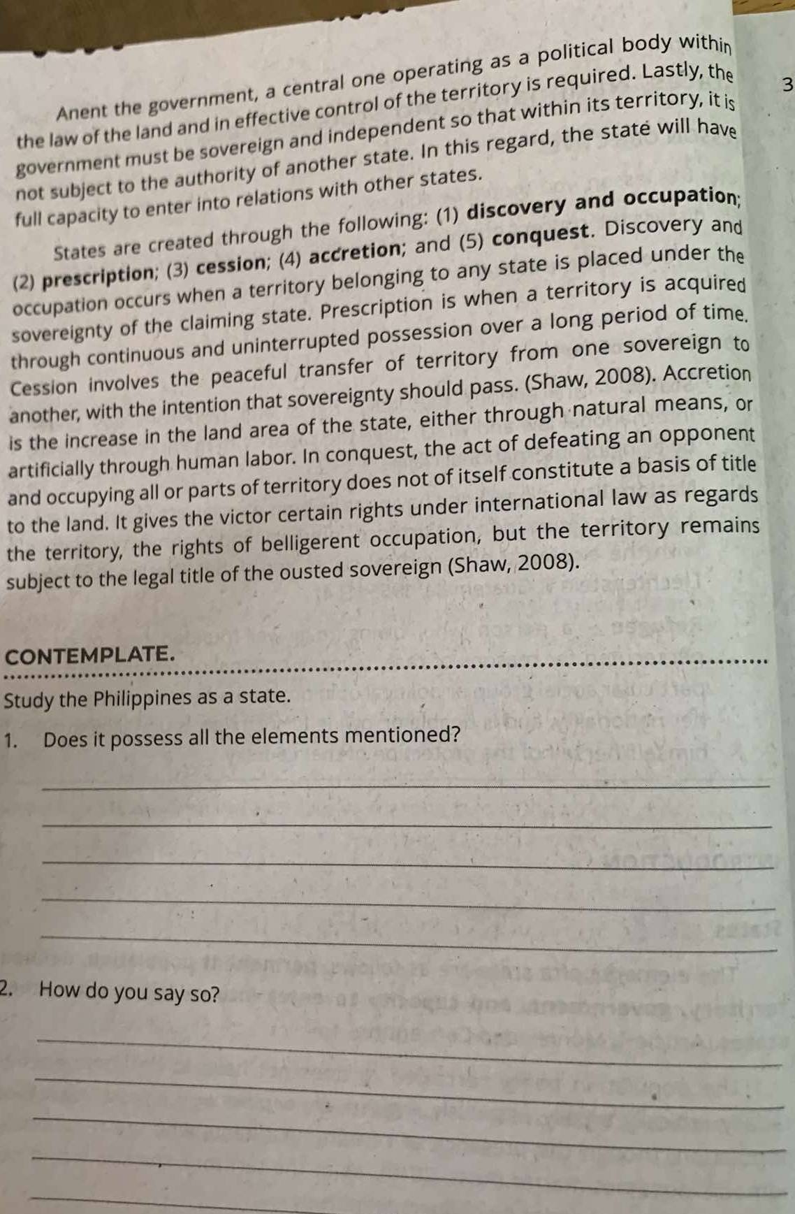 Anent the government, a central one operating as a political body withir 
the law of the land and in effective control of the territory is required. Lastly, the 
3 
government must be sovereign and independent so that within its territory, it is 
not subject to the authority of another state. In this regard, the state will have 
full capacity to enter into relations with other states. 
States are created through the following: (1) discovery and occupation; 
(2) prescription; (3) cession; (4) accretion; and (5) conquest. Discovery and 
occupation occurs when a territory belonging to any state is placed under the 
sovereignty of the claiming state. Prescription is when a territory is acquired 
through continuous and uninterrupted possession over a long period of time. 
Cession involves the peaceful transfer of territory from one sovereign to 
another, with the intention that sovereignty should pass. (Shaw, 2008). Accretion 
is the increase in the land area of the state, either through natural means, or 
artificially through human labor. In conquest, the act of defeating an opponent 
and occupying all or parts of territory does not of itself constitute a basis of title 
to the land. It gives the victor certain rights under international law as regards 
the territory, the rights of belligerent occupation, but the territory remains 
subject to the legal title of the ousted sovereign (Shaw, 2008). 
CONTEMPLATE. 
Study the Philippines as a state. 
1. Does it possess all the elements mentioned? 
_ 
_ 
_ 
_ 
_ 
2. How do you say so? 
_ 
_ 
_ 
_ 
_