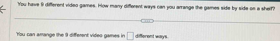 You have 9 different video games. How many different ways can you arrange the games side by side on a shelf? 
You can arrange the 9 different video games in □ different ways.