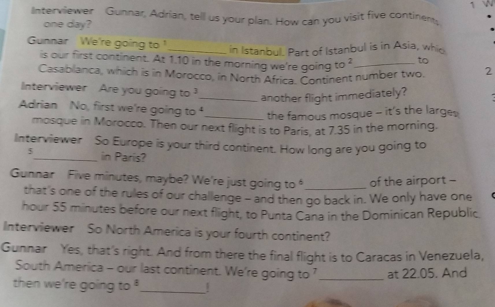 Interviewer Gunnar, Adrian, tell us your plan. How can you visit five continent, 
one day? 
Gunnar We're going to 
_in Istanbul. Part of Istanbul is in Asia, whid 
is our first continent. At 1.10 in the morning we're going to _ 
to 
Casablanca, which is in Morocco, in North Africa. Continent number two. 
2 
Interviewer Are you going to . 3 _ 
another flight immediately? 
. 
Adrian No, first we're going to 4 _ 
the famous mosque - it's the larges 
mosque in Morocco. Then our next flight is to Paris, at 7.35 in the morning. 
Interviewer So Europe is your third continent. How long are you going to
5 _ in Paris? 
Gunnar Five minutes, maybe? We're just going.0 _ 
of the airport - 
that's one of the rules of our challenge - and then go back in. We only have one 
hour 55 minutes before our next flight, to Punta Cana in the Dominican Republic. 
Interviewer So North America is your fourth continent? 
Gunnar Yes, that's right. And from there the final flight is to Caracas in Venezuela, 
South America - our last continent. We're going to ?_ 
at 22.05. And 
then we're going to^8 _