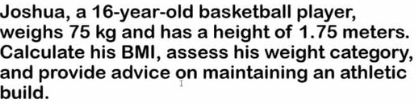 Joshua, a 16-year-old basketball player, 
weighs 75 kg and has a height of 1.75 meters. 
Calculate his BMI, assess his weight category, 
and provide advice on maintaining an athletic 
build.