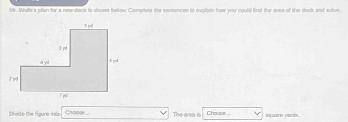 Mr. Wolte's plan for a new deck is shown below. Complete the sentences to explain how you could find the area of the deck and solve. 
Divide the figure into Choose The-area is Choose.... square yards.