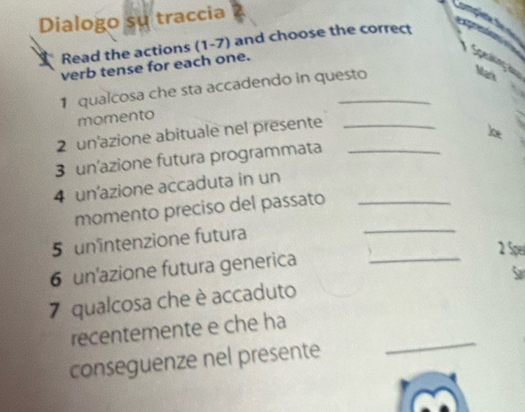 Dialogo su traccia 
Read the actions (1-7) and choose the correct 
verb tense for each one. 
1 qualcosa che sta accadendo in questo 
Mark 
momento 
2 un'azione abituale nel presente_ 
3 un'azione futura programmata_ 
4 un'azione accaduta in un_ 
momento preciso del passato 
5 unîntenzione futura 
_ 
2 Spel 
6 un'azione futura generica_ 
7 qualcosa che è accaduto 
_ 
recentemente e che ha 
conseguenze nel presente