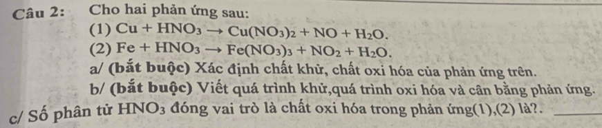 Cho hai phản ứng sau: 
(1) Cu+HNO_3to Cu(NO_3)_2+NO+H_2O. 
(2) Fe+HNO_3to Fe(NO_3)_3+NO_2+H_2O. 
a/ (bắt buộc) Xác định chất khữ, chất oxi hóa của phản ứng trên. 
b/ (bắt buộc) Viết quá trình khử,quá trình oxi hóa và cân bằng phản ứng. 
c/ Số phân tử H NO_3 đóng vai trò là chất oxi hóa trong phản ứng(1),(2) là?._