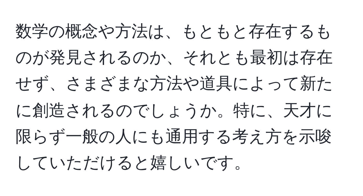 数学の概念や方法は、もともと存在するものが発見されるのか、それとも最初は存在せず、さまざまな方法や道具によって新たに創造されるのでしょうか。特に、天才に限らず一般の人にも通用する考え方を示唆していただけると嬉しいです。