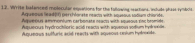 Write balanced molecular equations for the following reactions. Include phase symbols.
Aqueous lead(II) perchlorate reacts with aqueous sodium chloride.
Aqueous ammonium carbonate reacts with aqueous zinc bromide.
Aqueous hydrochloric acid reacts with aqueous sodium hydroxide.
Aqueous sulfuric acid reacts with aqueous cesium hydroxide.