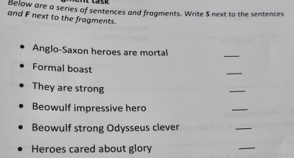 Below are a series of sentences and fragments. Write S next to the sentences 
and F next to the fragments. 
Anglo-Saxon heroes are mortal 
_ 
Formal boast 
_ 
They are strong 
_ 
Beowulf impressive hero 
_ 
Beowulf strong Odysseus clever 
_ 
Heroes cared about glory 
_