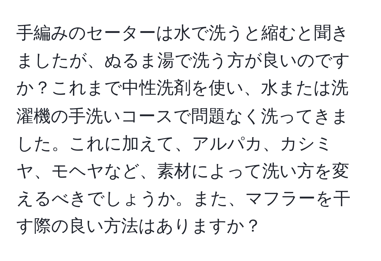 手編みのセーターは水で洗うと縮むと聞きましたが、ぬるま湯で洗う方が良いのですか？これまで中性洗剤を使い、水または洗濯機の手洗いコースで問題なく洗ってきました。これに加えて、アルパカ、カシミヤ、モヘヤなど、素材によって洗い方を変えるべきでしょうか。また、マフラーを干す際の良い方法はありますか？