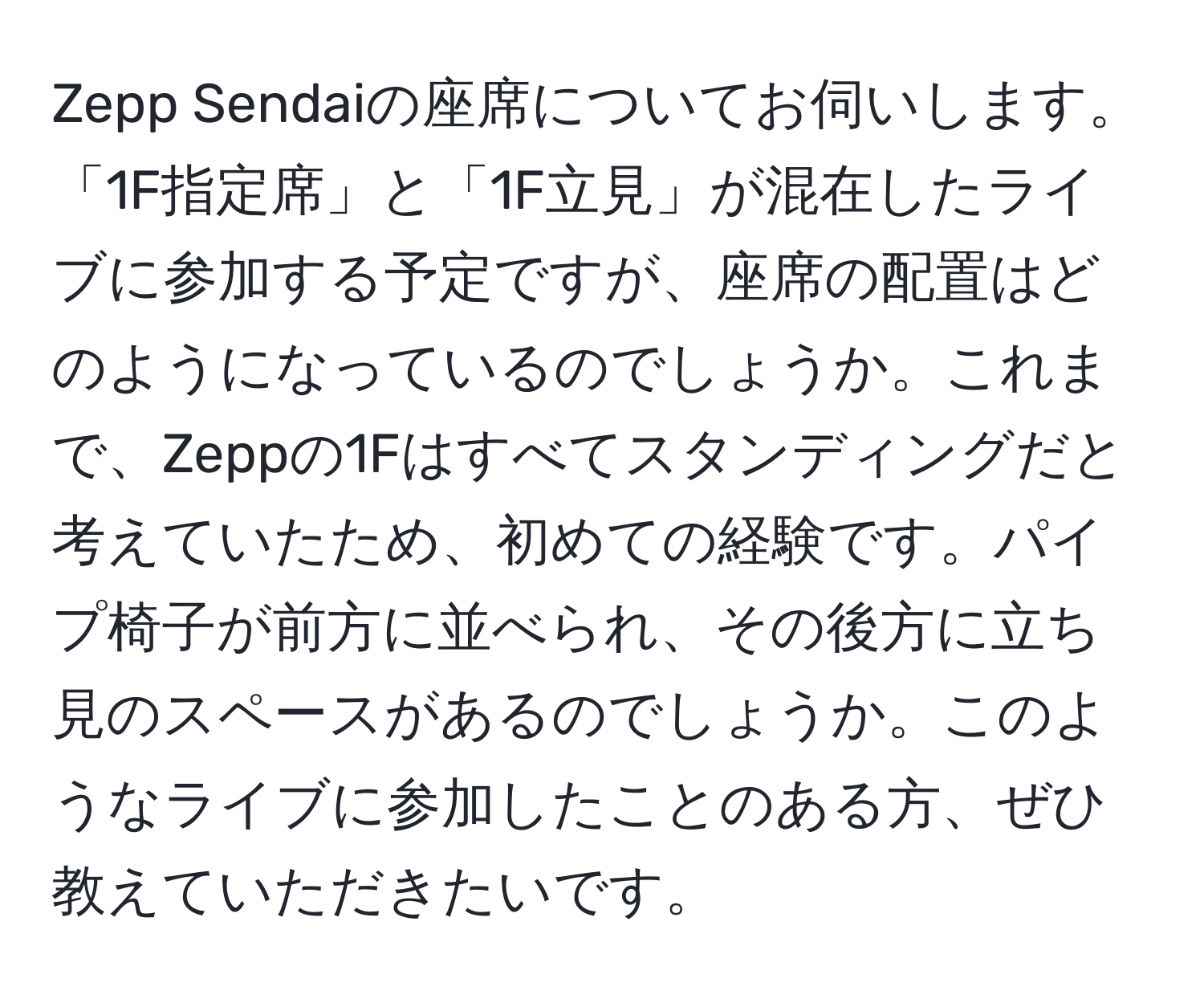 Zepp Sendaiの座席についてお伺いします。「1F指定席」と「1F立見」が混在したライブに参加する予定ですが、座席の配置はどのようになっているのでしょうか。これまで、Zeppの1Fはすべてスタンディングだと考えていたため、初めての経験です。パイプ椅子が前方に並べられ、その後方に立ち見のスペースがあるのでしょうか。このようなライブに参加したことのある方、ぜひ教えていただきたいです。