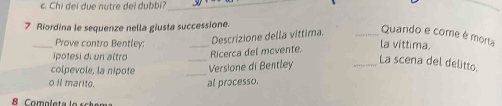 Chi dei due nutre dei dubbi?_ 
7 Riordina le sequenze nella giusta successione. 
Descrizione della vittima. 
_Quando e come é morta 
_Prove contro Bentley: _la vittima. 
ipotesi di un altro 
_ 
Ricerca del movente. 
colpevole, la nipote 
_ 
Versione di Bentley 
_La scena del delitto. 
o il marito. al processo. 
B Completa le schoma