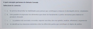 A qué concepto pertenece la Sintesis Cerrada
Seleccione lo correcto:
a. Se precisa desarrillar las habilidades para perear que contribuyan a mejorar el clesempeño de los estudiantes
b. Solo pueden incorporarse los elementos que sinven de fundamento o partes necesarías para elaborar el
producto deseado
c. ) La palabra está asociacia a recordar, exponer una idea, dar una opinión, analizar, reflexionar y argumentar
d. Se identifican las relaciones existentes entre las diferentes partes que constituyen el objeto de análisis