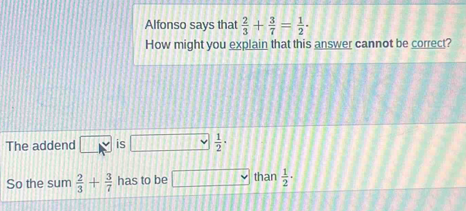 Alfonso says that  2/3 + 3/7 = 1/2 ·
How might you explain that this answer cannot be correct? 
The addend □ approx is □  1/2 ·
So the sum  2/3 + 3/7  has to be □  than  1/2 ·