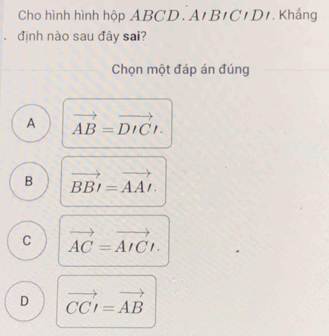 Cho hình hình hộp ABCD.An BICIDI . Khẳng
. định nào sau đây sai?
Chọn một đáp án đúng
A vector AB=vector DICt.
B vector BBI=vector AAI.
C vector AC=vector AICt.
D vector CCI=vector AB