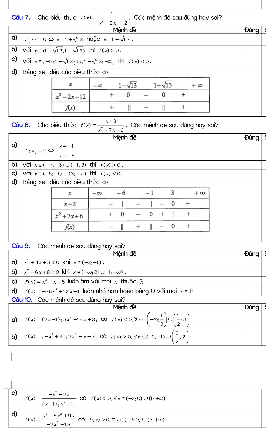 Cho biểu thức f(x)= 1/x^2-2x-12 .  Các mệnh đề sau đúng hay sai?
Mệnh đề Đúng s
a) f(x)=0Leftrightarrow x=1+sqrt(13) hoặc x=1-sqrt(13).
b) với x∈ (1-sqrt(13);1+sqrt(13)) thì f(x)>0.
c) với x∈ (-∈fty ;1-sqrt(13))∪ (1-sqrt(13);+∈fty ) thì f(x)<0.
d) Bảng xét dấu của biểu thức là:
Câu 8. Cho biểu thức f(x)= (x-3)/x^2+7x+6 . Các mệnh đề sau đúng hay sai?
Mệnh đề Đúng
a) f(x)=0Leftrightarrow beginarrayl x=-1 x=-6endarray.
b) với x∈ (-∈fty ;-6)∪ (-1;3) thì f(x)>0.
c) với x∈ (-6;-1)∪ (3;+∈fty ) thì f(x)<0.
d) Bảng xét dấu của biểu thức là:
Câu 9. Các mệnh đề sau đúng hay sai?
Mệnh đề Đúng 
a) x^2+4x+3<0</tex> khi x∈ (-3;-1).
b) x^2-6x+8≥ 0 khi x∈ (-∈fty ;2]∪ (4;+∈fty ).
c) f(x)=x^2-x+5 luôn âm với mọi x thuộc R
d) f(x)=-36x^2+12x-1 luôn nhỏ hơn hoặc bằng O với mọi x∈ R
Câu 10. Các mệnh đề sau đúng hay sai?
Mệnh đề Đúng S
a) f(x)=(2x-1)(3x^2-10x+3) có f(x)<0,forall x∈ (-∈fty ; 1/3 )∪ ( 1/2 ;3)
b) f(x)=(-x^2+4)(2x^2-x-3 )có f(x)>0,forall x∈ (-2;-1)∪ ( 3/2 ;2)
c) f(x)= (-x^2-2x)/(x-1)(x^2+1)  có f(x)>0,forall x∈ (-2;0)∪ (1;+∈fty )
d) f(x)= (x^3-6x^2+9x)/-2x^2+18  có f(x)>0,forall x (-3;0)∪ (3;+∈fty ).