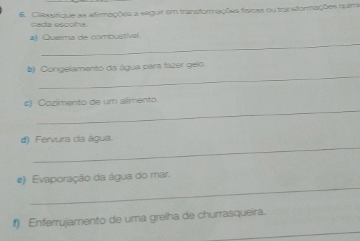 Classifique as affirmações a seguir em transformações físicas ou transformações quimi 
cada escoha. 
_ 
a) Queima de combustível. 
_ 
b) Congelamento da água para fazer gelo. 
_ 
c) Cozímento de um allimento. 
_ 
d) Fervura da água. 
_ 
e) Evaporação da água do mar. 
_ 
f) Enferrujamento de uma grelha de churrasqueira.