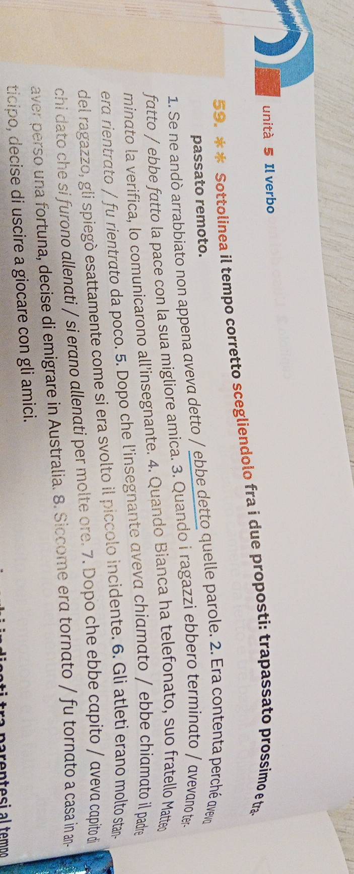 unità 5 Il verbo 
59. * * Sottolinea il tempo corretto scegliendolo fra i due proposti: trapassato prossimo e tra 
passato remoto. 
1. Se ne andò arrabbiato non appena aveva detto / ebbe detto quelle parole. 2. Era contenta perché avevo 
fatto / ebbe fatto la pace con la sua migliore amica. 3. Quando i ragazzi ebbero terminato / avevano ter- 
minato la verifica, lo comunicarono all’insegnante. 4. Quando Bianca ha telefonato, suo fratello Matteo 
era rientrato / fu rientrato da poco. 5. Dopo che l'insegnante aveva chiamato / ebbe chiamato il padre 
del ragazzo, gli spiegò esattamente come si era svolto il piccolo incidente. 6. Gli atleti erano molto stan- 
chi dato che si furono allenati / si erano allenati per molte ore. 7. Dopo che ebbe capito / aveva capito di 
aver perso una fortuna, decise di emigrare in Australia. 8. Siccome erα tornato / fu tornato a casa in an- 
ticipo, decise di uscire a giocare con gli amici.