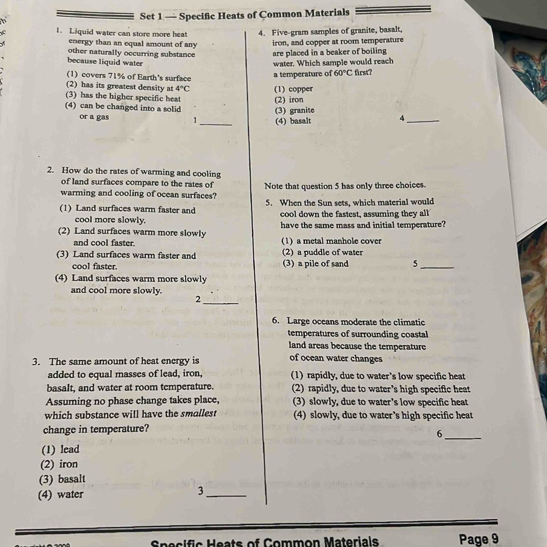 Set 1 — Specific Heats of Common Materials
C 1. Liquid water can store more heat 4. Five-gram samples of granite, basalt,
or
energy than an equal amount of any iron, and copper at room temperature
other naturally occurring substance are placed in a beaker of boiling
because liquid water water. Which sample would reach
(1) covers 71% of Earth’s surface first?
a temperature of 60°C
(2) has its greatest density at 4°C (1) copper
(3) has the higher specific heat (2) iron
(4) can be changed into a solid 4_
(3) granite
or a gas 1_ (4) basalt
2. How do the rates of warming and cooling
of land surfaces compare to the rates of Note that question 5 has only three choices.
warming and cooling of ocean surfaces?
5. When the Sun sets, which material would
(1) Land surfaces warm faster and
cool down the fastest, assuming they all
cool more slowly. have the same mass and initial temperature?
(2) Land surfaces warm more slowly
and cool faster. (1) a metal manhole cover
(3) Land surfaces warm faster and (2) a puddle of water
cool faster. (3) a pile of sand 5_
(4) Land surfaces warm more slowly
and cool more slowly.
_2
6. Large oceans moderate the climatic
temperatures of surrounding coastal
land areas because the temperature
3. The same amount of heat energy is
of ocean water changes
added to equal masses of lead, iron, (1) rapidly, due to water’s low specific heat
basalt, and water at room temperature. (2) rapidly, due to water’s high specific heat
Assuming no phase change takes place, (3) slowly, due to water’s low specific heat
which substance will have the smallest (4) slowly, due to water’s high specific heat
change in temperature?
_6
(1) lead
(2) iron
(3) basalt
(4) water
_3
c a t o n Materil Page 9