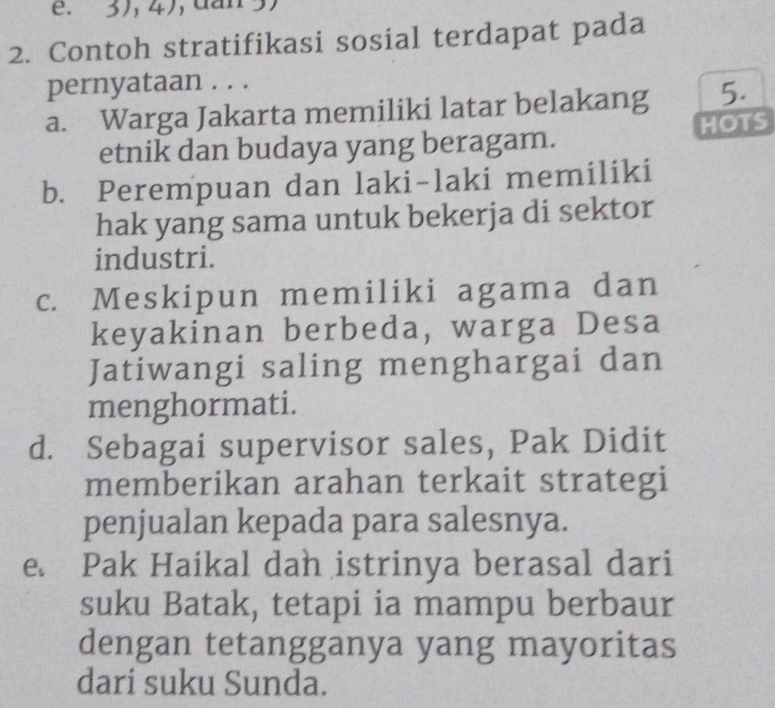 3), 4), dan 5)
2. Contoh stratifikasi sosial terdapat pada
pernyataan . . .
a. Warga Jakarta memiliki latar belakang 5.
etnik dan budaya yang beragam. HOTS
b. Perempuan dan laki-laki memiliki
hak yang sama untuk bekerja di sektor
industri.
c. Meskipun memiliki agama dan
keyakinan berbeda, warga Desa
Jatiwangi saling menghargai dan
menghormati.
d. Sebagai supervisor sales, Pak Didit
memberikan arahan terkait strategi
penjualan kepada para salesnya.
e. Pak Haikal dah istrinya berasal dari
suku Batak, tetapi ia mampu berbaur
dengan tetangganya yang mayoritas
dari suku Sunda.