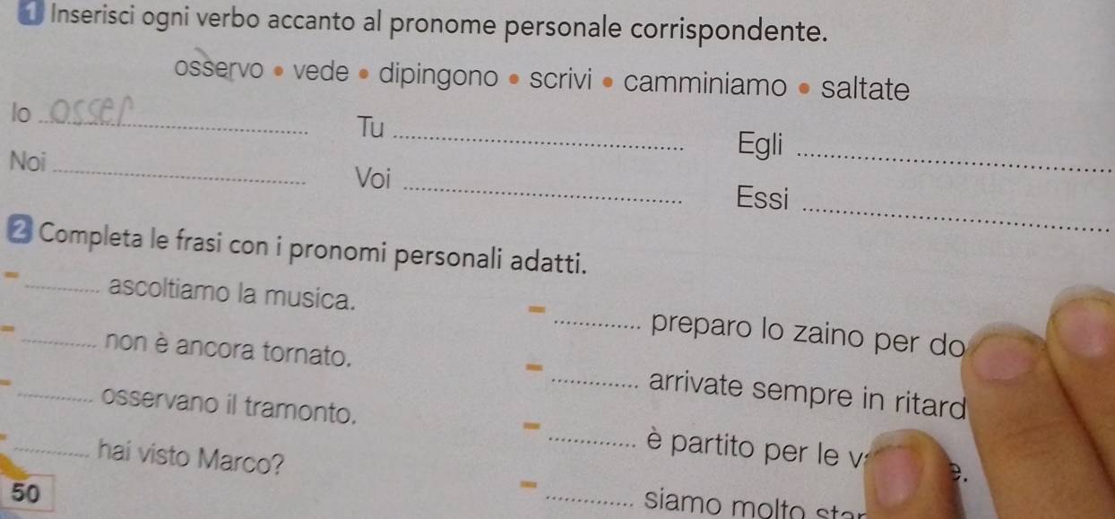 Inserisci ogni verbo accanto al pronome personale corrispondente. 
osservo • vede • dipingono • scrivi • camminiamo • saltate 
lo_ 
Tu_ 
Noi_ 
Egli_ 
Voi_ 
_ 
Essi 
2 Completa le frasi con i pronomi personali adatti. 
- 
- _ascoltiamo la musica. _preparo lo zaino per do 
- 
=_ _non è ancora tornato. _arrivate sempre in ritard 
osservano il tramonto. _ è partito per le v 
- 
_hai visto Marco? - 
50 
_siamo molto star