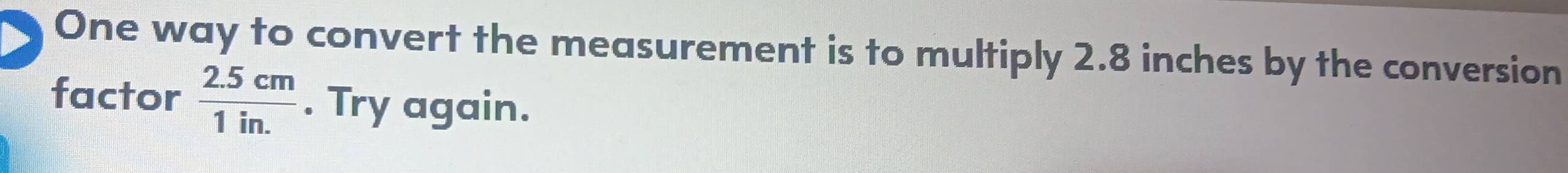 One way to convert the measurement is to multiply 2.8 inches by the conversion 
factor  (2.5cm)/1in. . Try again.