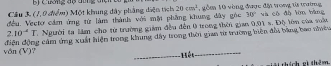 Cường độ đồng tiện 
Câu 3. (1,0 điểm) Một khung dây phẳng diện tích 20cm^2 , gồm 10 vòng được đặt trong từ trường 
đều. Vectơ cảm ứng từ làm thành với mặt phẳng khung dây góc 30° và có độ lớn bằng
2.10^(-4)T C. Người ta làm cho từ trường giảm đều đến 0 trong thời gian 0,01 s. Độ lớn của suất 
điện động cảm ứng xuất hiện trong khung dây trong thời gian từ trường biến đổi bằng bao nhiêu 
vôn (V)? 
Hết 
ải thích gì thêm.