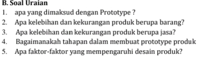 Soal Uraian 
1. apa yang dimaksud dengan Prototype ? 
2. Apa kelebihan dan kekurangan produk berupa barang? 
3. Apa kelebihan dan kekurangan produk berupa jasa? 
4. Bagaimanakah tahapan dalam membuat prototype produk 
5. Apa faktor-faktor yang mempengaruhi desain produk?