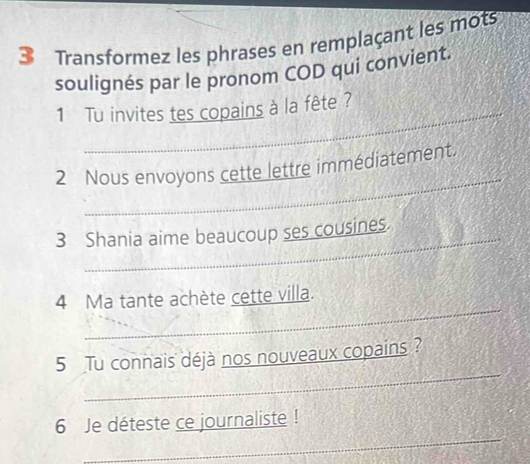 Transformez les phrases en remplaçant les mots 
soulignés par le pronom COD qui convient. 
_ 
1 Tu invites tes copains à la fête ? 
_ 
2 Nous envoyons cette lettre immédiatement. 
_ 
3 Shania aime beaucoup ses cousines. 
_ 
4 Ma tante achète cette villa. 
_ 
5 Tu connais déjà nos nouveaux copains ? 
_ 
6 Je déteste ce journaliste !