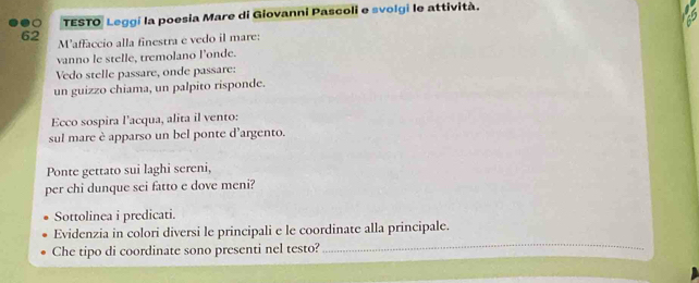 TESTO Leggi la poesia Mare di Giovanni Pascoli e svolgi le attività. 
62 M’affaccio alla finestra e vedo il mare: 
vanno le stelle, tremolano l’onde. 
Vedo stelle passare, onde passare: 
un guizzo chiama, un palpito risponde. 
Ecco sospira l'acqua, alita il vento: 
sul mare è apparso un bel ponte d’argento. 
Ponte gettato sui laghi sereni, 
per chi dunque sei fatto e dove meni? 
Sottolinea i predicati. 
Evidenzia in colori diversi le principali e le coordinate alla principale. 
Che tipo di coordinate sono presenti nel testo? 
_